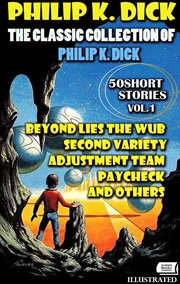 The Classic Collection of Philip K. Dick. Vol.1. 50 Short Stories. Illustrated : Beyond Lies The Wub, Second Variety, Adjustment Team, Paycheck And Others cover image