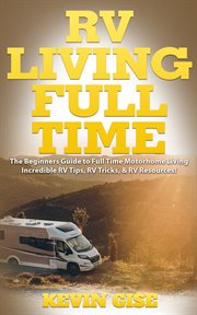 Rv living full time. The Beginner's Guide to Full Time Motorhome Living - Incredible RV Tips, RV Tricks, & RV Resources! cover image