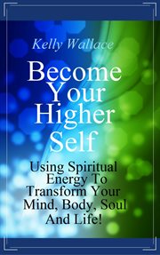 Become your higher self. Using Spiritual Energy To Transform Your Mind, Body, Soul & Life! cover image