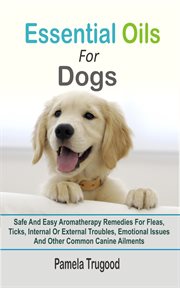 Essential oils for dogs : safe and easy aromatherapy remedies for fleas, ticks, internal or external troubles, emotional issues and other common canine ailments cover image