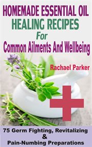 Homemade essential oil healing recipes for common ailments and wellbeing. 75 Germ Fighting, Revitalizing And Pain-Numbing Preparations cover image