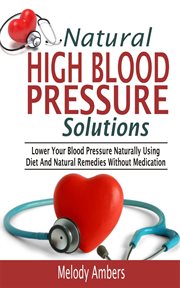 Natural high blood pressure solutions. Lower Your Blood Pressure Naturally Using Diet And Natural Remedies Without Medication cover image