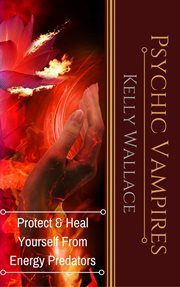 Psychic vampires. How To Heal And Protect Yourself From Energy Predators cover image
