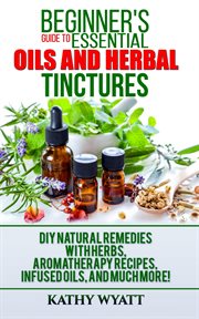Beginner's guide to essential oils and herbal tinctures : DIY natural remedies with herbs, aromatherapy recipes, infused oils, and much more! cover image