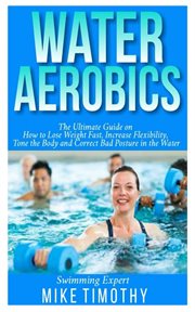 Water aerobics : the ultimate guide on how to lose weight fast, increase flexibility, tone the body and correct bad posture in the water cover image