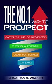 The no. 1 way to prospect. The No. 1 Way to Prospect: Master the Art of Effortlessly Closing a Potential Client for Business or cover image