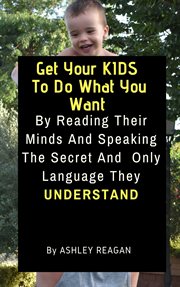 Get your kids to do what you want. By Reading Their Minds And Speaking The Secret And Only Language, They Understand cover image