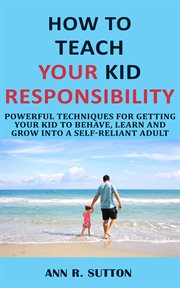 How to teach your kid responsibility. Powerful Techniques for Getting Your Kid to Behave, Learn and Grow into a Self-Reliant Adult cover image