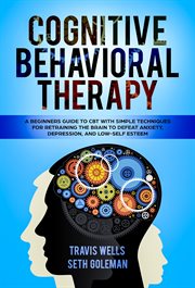 Cognitive behavioral therapy : a beginners guide to CBT with simple techniques for retraining the brain to defeat anxiety, depression, and low-self- esteem cover image