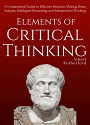 Elements of critical thinking. A Fundamental Guide to Effective Decision Making, Deep Analysis, Intelligent Reasoning, and Independ cover image