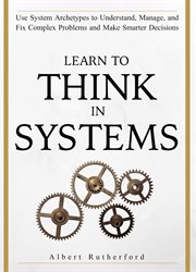 Learn to think in systems. Use Systems Archetypes to Understand, Manage, and Fix Complex Problems and Make Smarter Decisions cover image