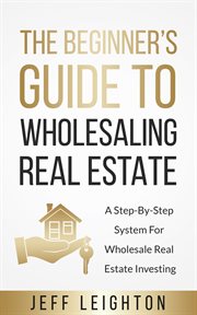 The beginner's guide to wholesaling real estate. A Step-By-Step System For Wholesale Real Estate Investing cover image