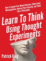 Learn to think using thought experiments. How to Expand Your Mental Horizons, Understand Metacognition, Improve Your Curiosity, and Think Like cover image