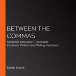 Between the commas : sentence instruction that builds confident writers (and writing teachers) cover image