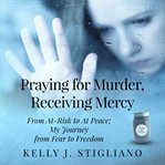 Praying for murder, receiving mercy : from at-risk to at peace ; my journey from fear to freedom cover image
