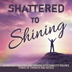 Shattered to shining. Journeys of Surviving and Thriving After Domestic Violence Stories Of Strength And Success cover image