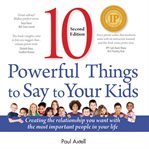 Ten powerful things to say to your kids : creating the relationship you want with the most important people in your life cover image