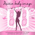 Positive body image. A Hypnosis Programme for Body Confidence and Self-Esteem cover image