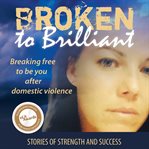 Broken to brilliant : breaking free to be you after domestic violence : stories of strength and success cover image