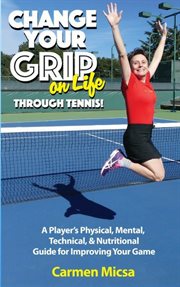 Change your grip on life through tennis. A Player's Physical, Mental, Technical, & Nutritional Guide for Improving Your Game cover image