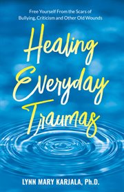 Healing everyday traumas : free yourself from the scars of bullying, criticism, and other old wounds cover image