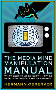 The Media Mind Manipulation Manual : What Journalists Must Know to Keep Their Sheeple under Control cover image