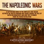 The napoleonic wars. A Captivating Guide to the Conflicts That Began Between the United Kingdom and France During the Rul cover image