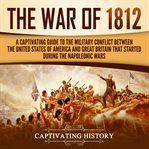 The war of 1812. A Captivating Guide to the Military Conflict between the United States of America and Great Britain cover image