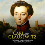 Carl von clausewitz. The Life and Legacy of the Prussian General Who Wrote On War cover image