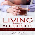 Living with an alcoholic : a complete guide on how to find the best support and save your alcoholic partner cover image