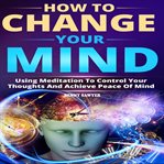 How to change your mind. Using Meditation To Control Your Thoughts And Achieve Piece Of Mind cover image