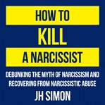 How to kill a narcissist. Debunking The Myth Of Narcissism And Recovering From Narcissistic Abuse cover image
