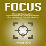 Focus. Eliminate Distractions, Achieve Higher Mental Clarity and Make Better Decisions Under Pressure to Ge cover image
