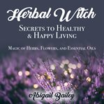 Herbal witch, secrets to healty & happy living: magic of herbs, flowers, and essential oils cover image