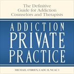 Addiction private practice. The Definitive Guide for Addiction Counselors and Therapists cover image