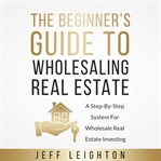 The beginner's guide to wholesaling real estate: a step-by-step system for wholesale real estate cover image