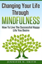 Cover image for Changing Your Life Through Mindfulness: How To Live The Successful Happy Life You Desire