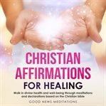 Christian affirmations for healing. Walk in divine health, well-being through meditations and declarations based on the Christian bible cover image