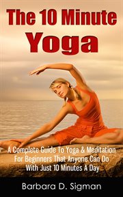 The 10 Minute Yoga : A Complete Guide to Meditation & Yoga for Beginners That Anyone Can Do with Just cover image
