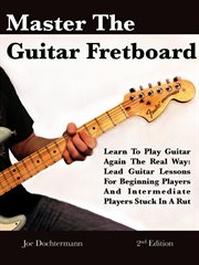 Master the Guitar Fretboard : Learn to Play the Guitar Again the Real Way. Lead Guitar Lessons Fo cover image