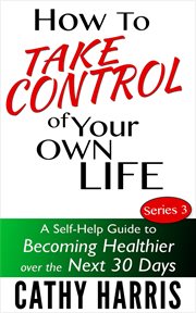 How to Take Control of Your Life : A Self-Help Guide to Becoming Healthier Over the Next 30 Days cover image