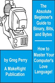 The Absolute Beginner's Guide to Binary, Hex, Bits, and Bytes! How to Master Your Computer's Love cover image