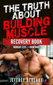 The Truth About Building Muscle : Workout Less and Grow More cover image