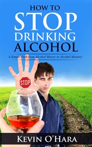 How to Stop Drinking Alcohol : A Simple Path From Alcohol Misery to Alcohol Mastery cover image