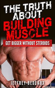 The Truth About Building Muscle : Get Bigger Without Steroids cover image