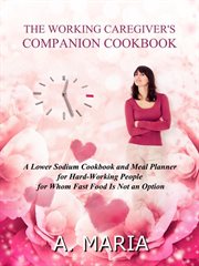 The Working Caregiver's Companion Cookbook : A Lower Sodium Cookbook and Meal Planner for Hard-Workin cover image