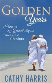 Golden Years : How to Age Gracefully and Take Care of Seniors cover image