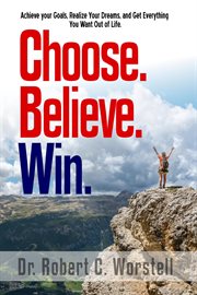 Choose. Believe. Win. : how to achieve your goals, realize your dreams, and get everything you want out of life cover image