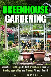 Greenhouse gardening : secrets of building a perfect greenhouse, tips for growing vegetables and flowers all year round! cover image