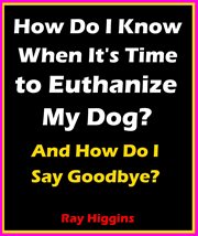 How do i know when it's time to euthanize my dog?: how do i say goodbye? : How Do I Say Goodbye? cover image